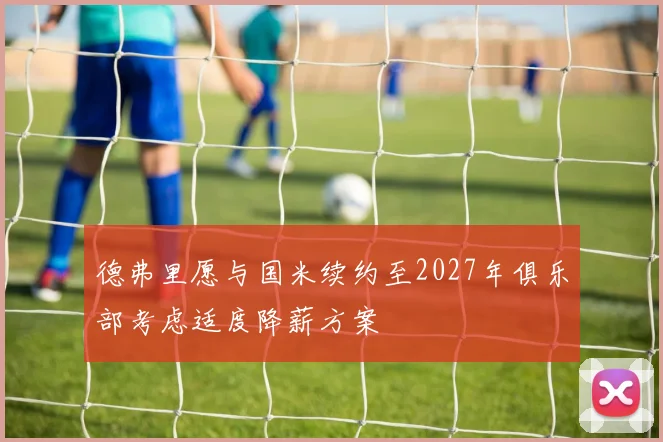 德弗里愿与国米续约至2027年俱乐部考虑适度降薪方案