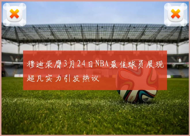 穆迪荣膺3月24日NBA最佳球员展现超凡实力引发热议