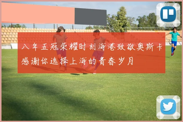 八年五冠荣耀时刻海港致敬奥斯卡感谢你选择上海的青春岁月