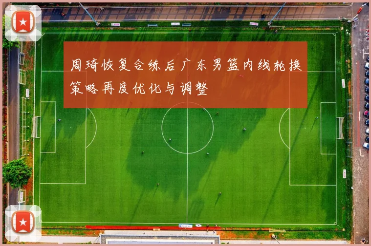 周琦恢复合练后广东男篮内线轮换策略再度优化与调整