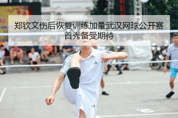 郑钦文伤后恢复训练加量武汉网球公开赛首秀备受期待